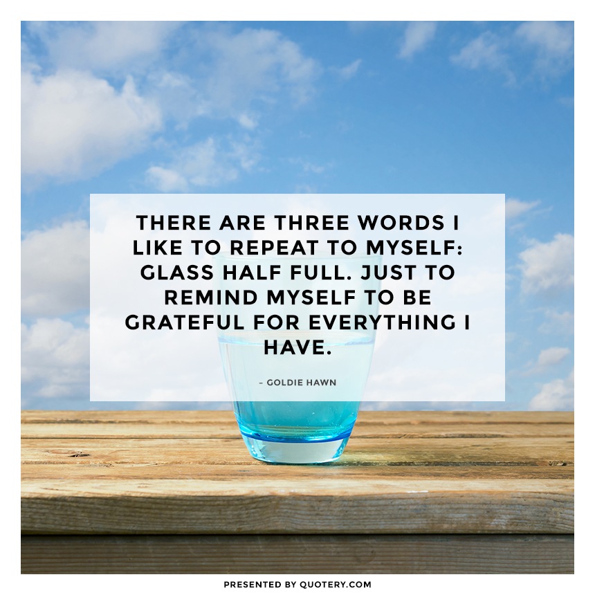 “There are three words I like to repeat to myself: glass half full. Just to remind myself to be grateful for everything I have.” — Goldie Hawn