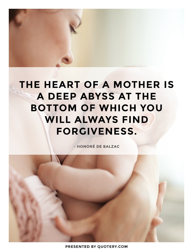 “The heart of a mother is a deep abyss at the bottom of which you will always find forgiveness.” — Honoré de Balzac
