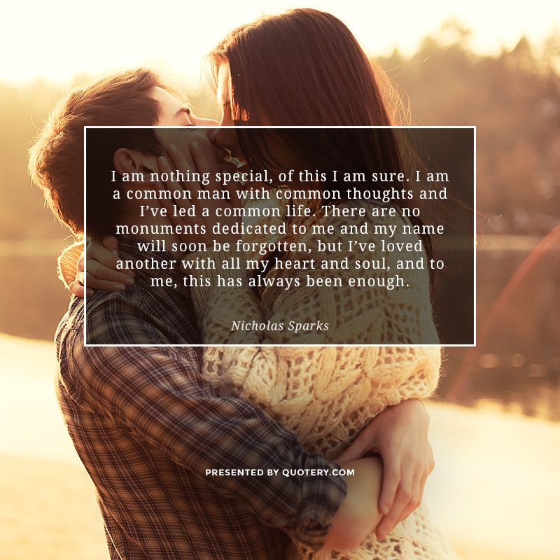 “I am nothing special, of this I am sure. I am a common man with common thoughts and I've led a common life. There are no monuments dedicated to me and my name will soon be forgotten, but I've loved another with all my heart and soul, and to me, this has always been enough.” — Nicholas Sparks