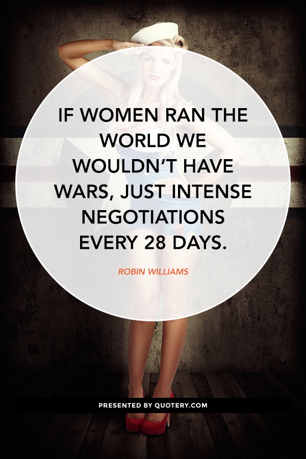 “If women ran the world we wouldn’t have wars, just intense negotiations every 28 days.” — Robin Williams