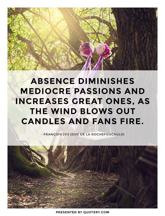 “Absence diminishes mediocre passions and increases great ones, as the wind blows out candles and fans fire.” — François de La Rochefoucauld