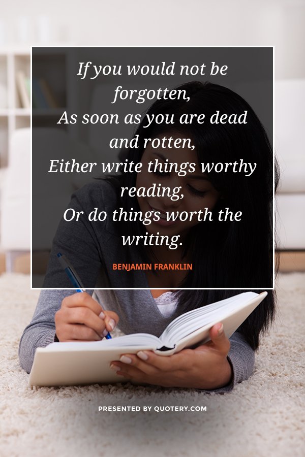 “If you would not be forgotten,
As soon as you are dead and rotten,
Either write things worthy reading,
Or do things worth the writing.” — Benjamin Franklin