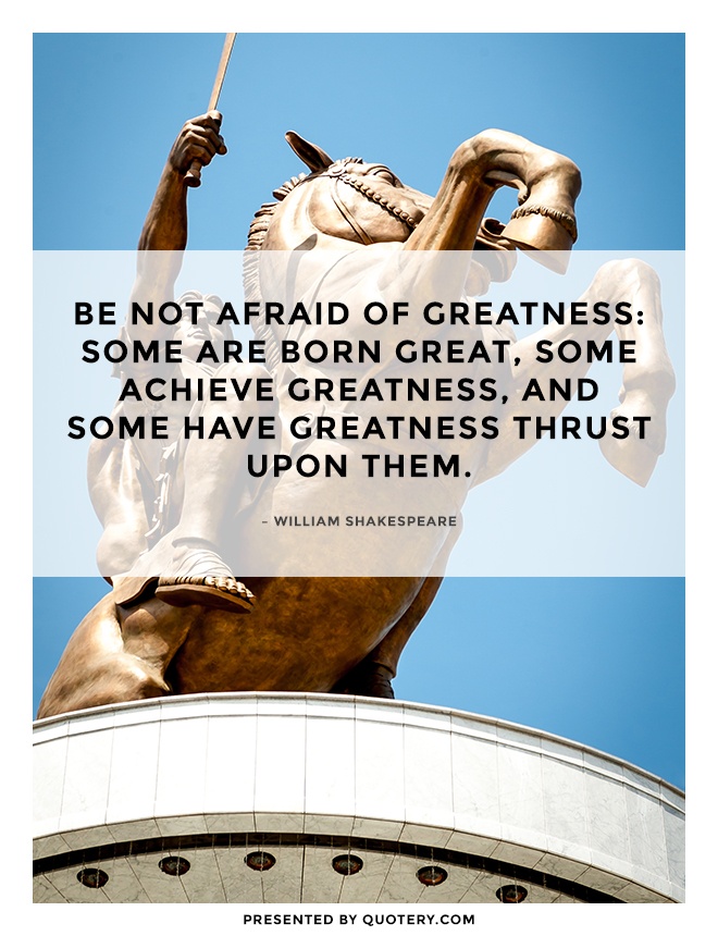 “Be not afraid of greatness: some are born great, some achieve greatness, and some have greatness thrust upon them.” — William Shakespeare