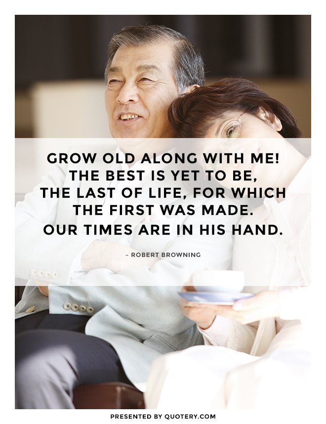 “Grow old along with me!
The best is yet to be,
The last of life, for which the first was made.
Our times are in his hand.” — Robert Browning
