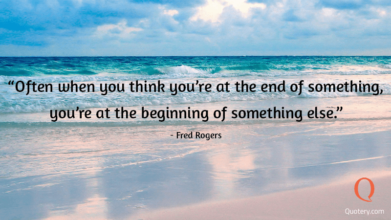 “Often when you think you're at the end of something, you're at the beginning of something else.” — Fred Rogers