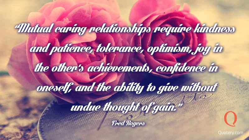 “Mutual caring relationships require kindness and patience, tolerance, optimism, joy in the other's achievements, confidence in oneself, and the ability to give without undue thought of gain.” — Fred Rogers