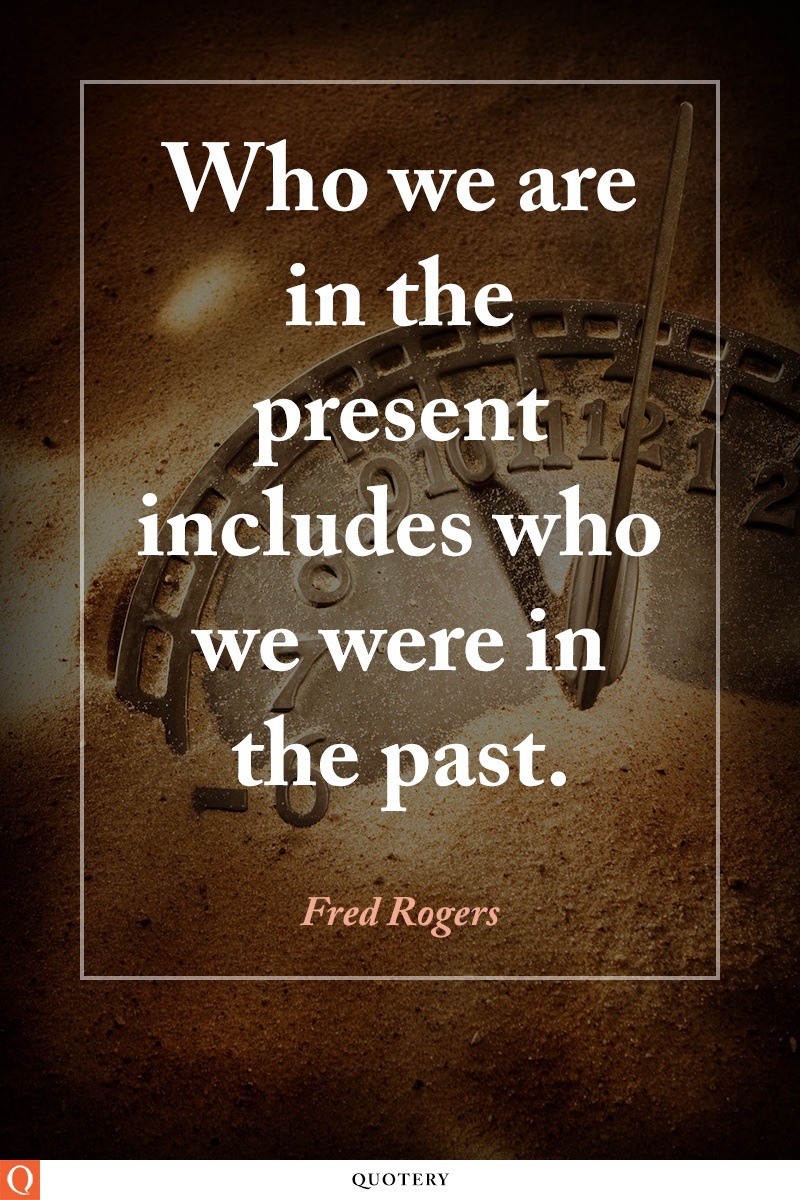 “Who we are in the present includes who we were in the past.” — Fred Rogers