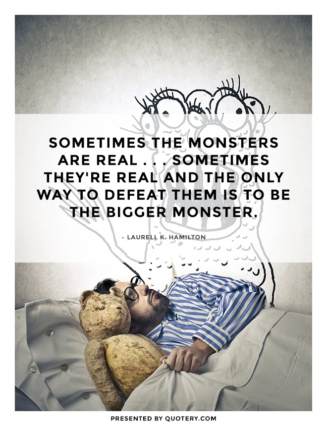 “Sometimes the monsters are real . . . Sometimes they're real and the only way to defeat them is to be the bigger monster.” — Laurell K. Hamilton