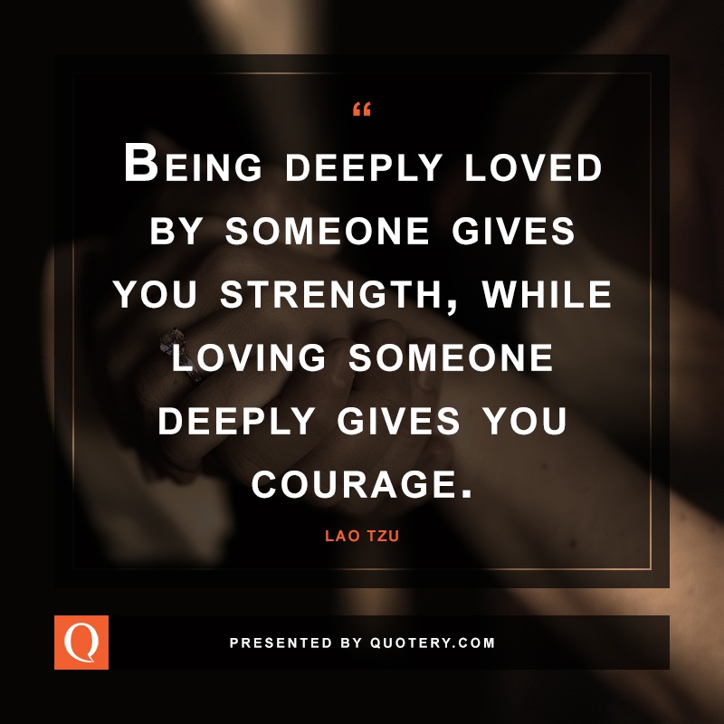 “Being deeply loved by someone gives you strength, while loving someone deeply gives you courage.” — Lao Tzu