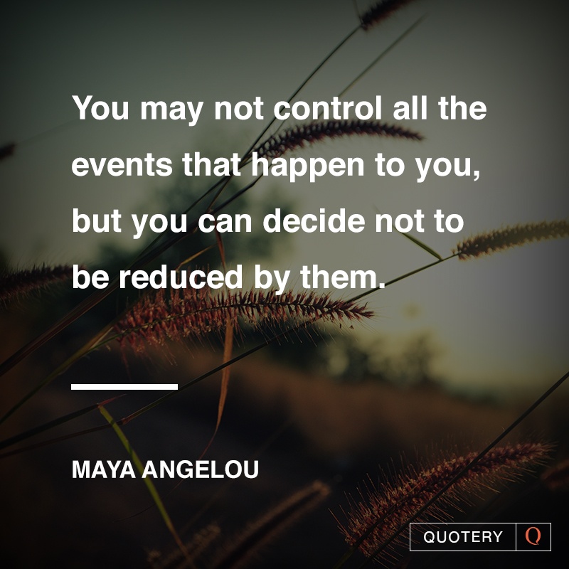 “You may not control all the events that happen to you, but you can decide not to be reduced by them.” — Maya Angelou