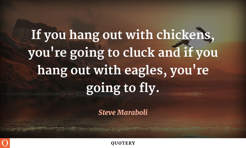 “If you hang out with chickens, you're going to cluck and if you hang out with eagles, you're going to fly.” — Steve Maraboli