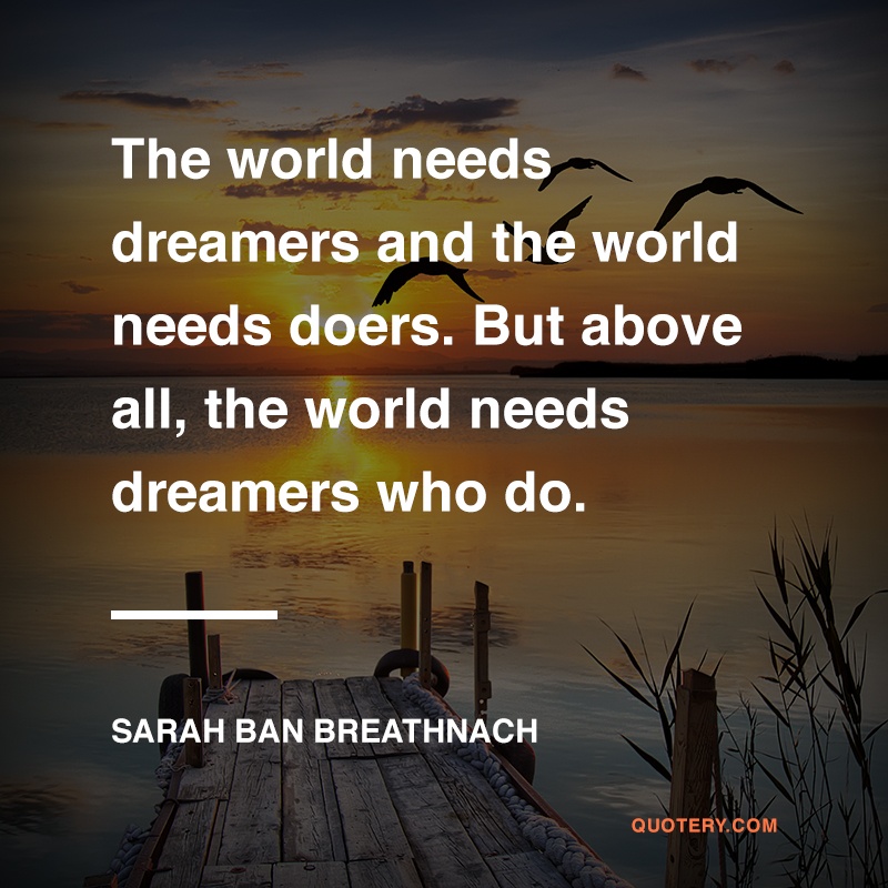 “The world needs dreamers and the world needs doers. But above all, the world needs dreamers who do.” — Sarah Ban Breathnach